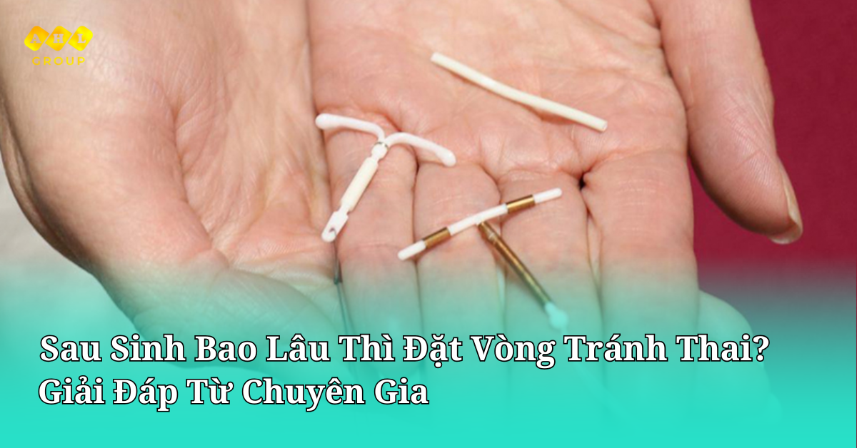 Sau sinh bao lâu thì đặt vòng tránh thai? Giải đáp từ chuyên gia